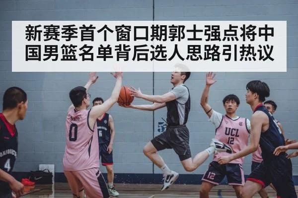新赛季首个窗口期郭士强点将中国男篮名单背后选人思路引热议 | Kaiyun