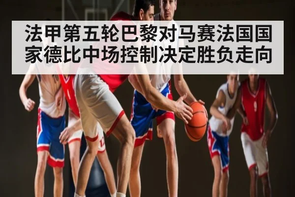 法甲第五轮巴黎对马赛法国国家德比中场控制决定胜负走向（Kaiyun）