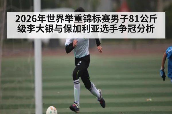 2026年世界举重锦标赛男子81公斤级李大银与保加利亚选手争冠分析