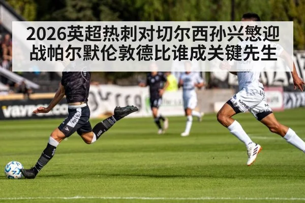2026英超热刺对切尔西孙兴慜迎战帕尔默伦敦德比谁成关键先生（Kaiyun）